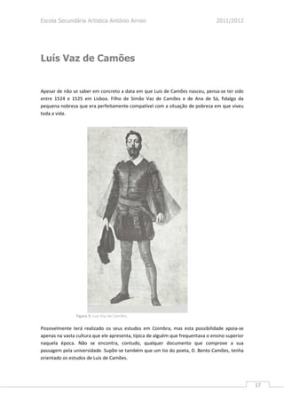 Escola Secundária Artística António Arroio                                      2011/2012




Luís Vaz de Camões


Apesar de não se saber em concreto a data em que Luís de Camões nasceu, pensa-se ter sido
entre 1524 e 1525 em Lisboa. Filho de Simão Vaz de Camões e de Ana de Sá, fidalgo da
pequena nobreza que era perfeitamente compatível com a situação de pobreza em que viveu
toda a vida.




                Figura 5: Luís Vaz de Camões.

Possivelmente terá realizado os seus estudos em Coimbra, mas esta possibilidade apoia-se
apenas na vasta cultura que ele apresenta, típica de alguém que frequentava o ensino superior
naquela época. Não se encontra, contudo, qualquer documento que comprove a sua
passagem pela universidade. Supõe-se também que um tio do poeta, D. Bento Camões, tenha
orientado os estudos de Luís de Camões.




                                                                                                17
 