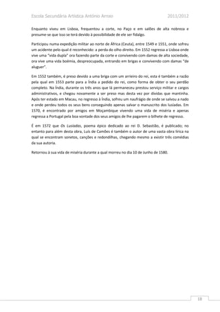 Escola Secundária Artística António Arroio                                     2011/2012

Enquanto viveu em Lisboa, frequentou a corte, no Paço e em salões de alta nobreza e
presume-se que isso se terá devido à possibilidade de ele ser fidalgo.

Participou numa expedição militar ao norte de África (Ceuta), entre 1549 e 1551, onde sofreu
um acidente pelo qual é reconhecido: a perda do olho direito. Em 1552 regressa a Lisboa onde
vive uma “vida dupla” ora fazendo parte da corte e convivendo com damas de alta sociedade,
ora vive uma vida boémia, despreocupada, entrando em brigas e convivendo com damas “de
aluguer”.

Em 1552 também, é preso devido a uma briga com um arrieiro do rei, esta é também a razão
pela qual em 1553 parte para a Índia a pedido do rei, como forma de obter o seu perdão
completo. Na Índia, durante os três anos que lá permaneceu prestou serviço militar e cargos
administrativos, e chegou novamente a ser preso mas desta vez por dívidas que mantinha.
Após ter estado em Macau, no regresso à Índia, sofreu um naufrágio de onde se salvou a nado
e onde perdeu todos os seus bens conseguindo apenas salvar o manuscrito dos lusíadas. Em
1570, é encontrado por amigos em Moçambique vivendo uma vida de miséria e apenas
regressa a Portugal pela boa vontade dos seus amigos de lhe pagarem o bilhete de regresso.

É em 1572 que Os Lusíadas, poema épico dedicado ao rei D. Sebastião, é publicado; no
entanto para além desta obra, Luís de Camões é também o autor de uma vasta obra lírica na
qual se encontram sonetos, canções e redondilhas, chegando mesmo a existir três comédias
da sua autoria.

Retornou à sua vida de miséria durante a qual morreu no dia 10 de Junho de 1580.




                                                                                               18
 
