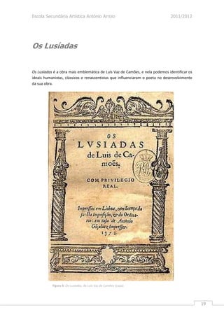 Escola Secundária Artística António Arroio                                   2011/2012




Os Lusíadas


Os Lusíadas é a obra mais emblemática de Luís Vaz de Camões, e nela podemos identificar os
ideais humanistas, clássicos e renascentistas que influenciaram o poeta no desenvolvimento
da sua obra.




           Figura 6: Os Lusíadas, de Luís Vaz de Camões (capa).




                                                                                             19
 