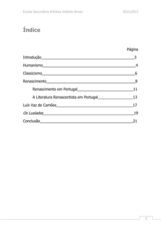 Escola Secundária Artística António Arroio             2011/2012




Índice


                                                         Página

Introdução_____________________________________________3

Humanismo_____________________________________________4

Classicismo_____________________________________________6

Renascimento___________________________________________8

      Renascimento em Portugal___________________________11

      A Literatura Renascentista em Portugal_________________13

Luís Vaz de Camões_____________________________________17

Os Lusíadas____________________________________________19
Conclusão_____________________________________________21




                                                                   2
 