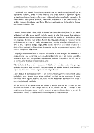 Escola Secundária Artística António Arroio                                         2011/2012

É considerada uma epopeia humanista onde se destaca um grande empenho em afirmar as
capacidades humanas, sendo portanto uma das obras onde melhor se exprimem algumas
facetas do movimento humanista. Nesta obra estão espelhadas as qualidades mais nobres do
Renascimento: a coragem e a cultura, esta última baseada não só no saber livresco mas
também no saber derivado da experiência. O Homem explora os seus limites e tenta alcançar
uma realização humana total.



É a obras clássicas como Eneida, Ilíada e Odisseia (da autoria de Virgílio) que Luís de Camões
vai buscar inspiração, sendo que Os Lusíadas seguem a linha épica destas obras clássicas.
Servindo-se de todo o arsenal mitológico da antiguidade. No entanto os clássicos foram não só
uma inspiração temática mas também formal, da antiguidade clássica se trouxeram formas
estilísticas como o soneto, a canção, a oitava-rima e o terceto e também géneros literários
como a ode, a epístola, écloga, elegia, entre outros. Apesar do uso destas convenções e
géneros literários clássicos, desenvolveu-se uma nova poética sem, no entanto, romper a velha
tradição lírica galaico-portuguesa.

A inspiração nos clássicos não se traduziu unicamente na sua imitação, mas também – e
principalmente – na competição com estas, tentando rivalizá-las ou até mesmo superá-las,
sendo este, a par com a imitação da natureza, os dois principais objectivos da literatura de Luís
de Camões, e na literatura renascentista no geral.

N’Os Lusíadas é descrita uma constante rivalidade entre os deuses da mitologia (que
representam os mais altos valores da civilização antiga) e o Homem moderno, que acaba por
superá-los, elevando o Homem à dignidade dos antigos deuses.

A obra de Luís de Camões desenvolve-se em permanente antagonismo: sensibilidade versus
inteligência; amor sensual versus amor espiritual; inocência versus sentimento de culpa;
humildade versus orgulho. Fazendo da poesia cenário de conflitos dolorosos onde existe a
busca constante pelo equilíbrio.

Luís de Camões é um petrarquista que adopta a atitude amorosa de Petrarca, os seus
processos estilísticos, o seu código retórico, a sua maneira de ver a mulher, o seu
neoplatonismo. Descreve assim, a mulher segundo as convenções temáticas e formais do
petrarquismo, falando incessantemente do amor segundo o código amoroso.




                                                                                                    20
 