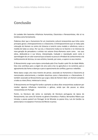 Escola Secundária Artística António Arroio                                      2011/2012




Conclusão


Os Lusíadas têm bastantes influências Humanistas, Classicistas e Renascentistas; não só na
temática como formalmente.

Podemos dizer que o Humanismo foi um movimento cultural renascentista que tinha como
princípios gerais o Antropocentrismo e o Classicismo. O Antropocentrismo que se traduz pela
colocação do Homem no centro do Universo e tomá-lo como modelo e referência; como a
medida de todas as coisas. Por sua vez, o Classicismo traduz-se no fascínio e no interesse da
nova geração de pensadores e artistas nos autores Greco-Romanos assim como nas suas
obras, dedicando-se á sua leitura, interpretação, tradução e reprodução assim como á
aprendizagem de um valor essencial que se baseia na procura infindável do conhecimento e do
melhoramento de técnicas, no caso artístico, levando, por vezes, a superar os seus mestres.

O Renascimento surge numa época conturbada pela Crise Feudal e pelo fim da Idade Média.
Esta crise contribuiu para a origem de uma outra crise na agricultura e no comércio; para o
agravamento das fomes e doenças e para o aparecimento de conflitos, guerras e rebeliões.

Nesta época surgiu uma nova maneira de pensar, associada ao Humanismo e Classicismo já
mencionados anteriormente, e também doutrinas como o Naturalismo e o Racionalismo. É
também associado ao Renascimento que surge a ideia do Homem Ideal: um Homem completo
a todos os níveis (físico, intelectual e cívico).

O Renascimento em Portugal foi tardio e portanto as obras ditas renascentistas acabaram por
receber algumas influências maneiristas e góticas, sendo que são poucas as obras
renascentistas em Portugal.

Porém, na literatura são vários os exemplos de literatura portuguesa da época do
Renascimento, tais como Gil Vicente no género Dramático e Poético; Bernardino Ribeiro que
introduz a poesia pastoril em Portugal, Sá de Miranda na poesia lírica, Luís de Camões na
poesia épica e na epopeia e Francisco de Morais na prosa.




                                                                                                21
 