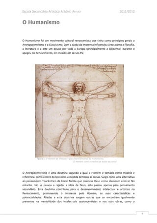 Escola Secundária Artística António Arroio                                                  2011/2012


O Humanismo


O Humanismo foi um movimento cultural renascentista que tinha como princípios gerais o
Antropocentrismo e o Classicismo. Com a ajuda da imprensa influenciou áreas como a filosofia,
a literatura e a arte um pouco por toda a Europa (principalmente a Ocidental) durante o
apogeu do Renascimento, em meados do século XV.




           Figura 1: O Homem de Vitrúvio. Figura representativa do Humanismo.
                                               “O Homem como a medida de todas as coisas”



O Antropocentrismo é uma doutrina segundo a qual o Homem é tomado como modelo e
referência; como centro do Universo, a medida de todas as coisas. Surge como uma alternativa
ao pensamento Teocêntrico da Idade Média que colocava Deus como elemento central. No
entanto, não se passou a rejeitar a ideia de Deus, esta passou apenas para pensamento
secundário. Esta doutrina contribuiu para o desenvolvimento intelectual e artístico no
Renascimento, promovendo o interesse pelo Homem, as suas características e
potencialidades. Aliadas a esta doutrina surgem outras que se encontram igualmente
presentes na mentalidade dos intelectuais quatrocentistas e nas suas obras, como o



                                                                                                        4
 