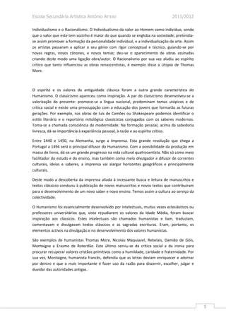 Escola Secundária Artística António Arroio                                      2011/2012

Individualismo e o Racionalismo. O Individualismo da valor ao Homem como individuo, sendo
que o valor que este tem sozinho é maior do que quando se engloba na sociedade; pretendia-
se assim promover a formação da personalidade individual, e a individualização da arte. Assim
os artistas passaram a aplicar o seu génio com rigor conceptual e técnico, guiando-se por
novas regras, novos cânones, e novos temas; deu-se o aparecimento de obras assinadas
criando deste modo uma ligação obra/autor. O Racionalismo por sua vez aludiu ao espírito
crítico que tanto influenciou as obras renascentistas, é exemplo disso a Utopia de Thomas
More.



O espírito e os valores da antiguidade clássica foram a outra grande característica do
Humanismo. O classicismo apareceu como inspiração. A par do classicismo desenvolveu-se a
valorização do presente: promove-se a língua nacional, predominam temas utópicos e de
crítica social e existe uma preocupação com a educação dos jovens que formarão as futuras
gerações. Por exemplo, nas obras de luís de Camões ou Shakespeare podemos identificar o
estilo literário e o reportório mitológico classicistas conjugados com os saberes modernos.
Toma-se a chamada consciência da modernidade. Na formação pessoal, acima da sabedoria
livresca, dá-se importância à experiência pessoal, à razão e ao espírito crítico.

Entre 1440 e 1450, na Alemanha, surge a Imprensa. Esta grande revolução que chega a
Portugal a 1494 será o principal difusor do Humanismo. Com a possibilidade da produção em
massa de livros, dá-se um grande progresso na vida cultural quatrocentista. Não só como meio
facilitador do estudo e do ensino, mas também como meio divulgador e difusor de correntes
culturais, ideias e saberes, a imprensa vai alargar horizontes geográficos e principalmente
culturais.

Deste modo a descoberta da imprensa aliada à incessante busca e leitura de manuscritos e
textos clássicos conduziu à publicação de novos manuscritos e novos textos que contribuíram
para o desenvolvimento de um novo saber e novo ensino. Temos assim a cultura ao serviço da
colectividade.

O Humanismo foi essencialmente desenvolvido por intelectuais, muitas vezes eclesiásticos ou
professores universitários que, visto repudiarem os valores da Idade Média, foram buscar
inspiração aos clássicos. Estes intelectuais são chamados humanistas e liam, traduziam,
comentavam e divulgavam textos clássicos e as sagradas escrituras. Eram, portanto, os
elementos activos na divulgação e no desenvolvimento dos valores humanistas.

São exemplos de humanistas Thomas More, Nicolau Maquiavel, Rebelais, Damião de Góis,
Montaigne e Erasmo de Roterdão. Este último serviu-se da crítica social e da ironia para
procurar recuperar valores cristãos primitivos como a humildade, caridade e fraternidade. Por
sua vez, Montaigne, humanista francês, defendia que as letras deviam enriquecer e adornar
por dentro e que o mais importante é fazer uso da razão para discernir, escolher, julgar e
duvidar das autoridades antigas.




                                                                                                5
 