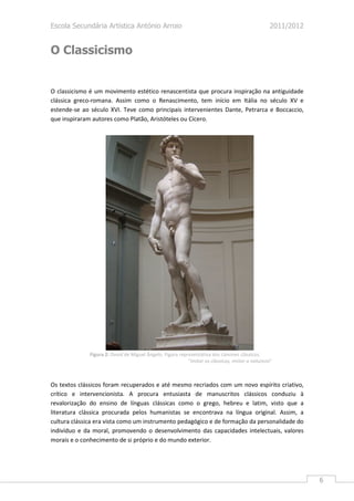 Escola Secundária Artística António Arroio                                                        2011/2012


O Classicismo


O classicismo é um movimento estético renascentista que procura inspiração na antiguidade
clássica greco-romana. Assim como o Renascimento, tem início em Itália no século XV e
estende-se ao século XVI. Teve como principais intervenientes Dante, Petrarca e Boccaccio,
que inspiraram autores como Platão, Aristóteles ou Cícero.




              Figura 2: David de Miguel Ângelo. Figura representativa dos cânones clássicos.
                                                           “Imitar os clássicos, imitar a natureza”



Os textos clássicos foram recuperados e até mesmo recriados com um novo espírito criativo,
crítico e intervencionista. A procura entusiasta de manuscritos clássicos conduziu à
revalorização do ensino de línguas clássicas como o grego, hebreu e latim, visto que a
literatura clássica procurada pelos humanistas se encontrava na língua original. Assim, a
cultura clássica era vista como um instrumento pedagógico e de formação da personalidade do
indivíduo e da moral, promovendo o desenvolvimento das capacidades intelectuais, valores
morais e o conhecimento de si próprio e do mundo exterior.




                                                                                                              6
 