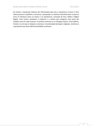 Escola Secundária Artística António Arroio                                         2011/2012

Os artistas e arquitectos italianos são influenciados pela arte e arquitectura romana. A Arte
clássica procura o equilíbrio, a harmonia, a proporção e o realismo naturalista tanto na pintura
como na literatura como na música e na arquitectura. Leonardo da Vinci, Rafael e Miguel
Ângelo, entre outros, estudaram a anatomia e o volume para chegarem mais perto das
medidas reais do corpo humano. A temática centrava-se na mitologia clássica, cenas bíblicas,
retrato e nu em que se realçava a natureza e a humanização das figuras religiosas, inventou-se
a perspectiva que dava tridimensionalidade as pinturas.




                                                                                                   7
 