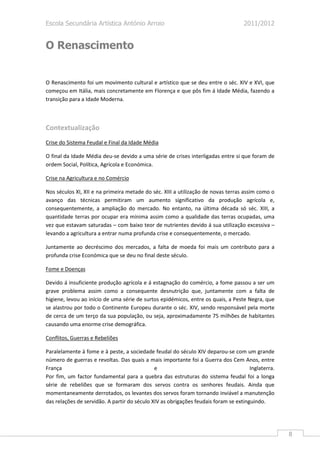 Escola Secundária Artística António Arroio                                         2011/2012


O Renascimento


O Renascimento foi um movimento cultural e artístico que se deu entre o séc. XIV e XVI, que
começou em Itália, mais concretamente em Florença e que pôs fim á Idade Média, fazendo a
transição para a Idade Moderna.



Contextualização
Crise do Sistema Feudal e Final da Idade Média

O final da Idade Média deu-se devido a uma série de crises interligadas entre si que foram de
ordem Social, Política, Agrícola e Económica.

Crise na Agricultura e no Comércio

Nos séculos XI, XII e na primeira metade do séc. XIII a utilização de novas terras assim como o
avanço das técnicas permitiram um aumento significativo da produção agrícola e,
consequentemente, a ampliação do mercado. No entanto, na última década só séc. XIII, a
quantidade terras por ocupar era mínima assim como a qualidade das terras ocupadas, uma
vez que estavam saturadas – com baixo teor de nutrientes devido á sua utilização excessiva –
levando a agricultura a entrar numa profunda crise e consequentemente, o mercado.

Juntamente ao decréscimo dos mercados, a falta de moeda foi mais um contributo para a
profunda crise Económica que se deu no final deste século.

Fome e Doenças

Devido á insuficiente produção agrícola e á estagnação do comércio, a fome passou a ser um
grave problema assim como a consequente desnutrição que, juntamente com a falta de
higiene, levou ao início de uma série de surtos epidémicos, entre os quais, a Peste Negra, que
se alastrou por todo o Continente Europeu durante o séc. XIV, sendo responsável pela morte
de cerca de um terço da sua população, ou seja, aproximadamente 75 milhões de habitantes
causando uma enorme crise demográfica.

Conflitos, Guerras e Rebeliões

Paralelamente à fome e à peste, a sociedade feudal do século XIV deparou-se com um grande
número de guerras e revoltas. Das quais a mais importante foi a Guerra dos Cem Anos, entre
França                                        e                                       Inglaterra.
Por fim, um factor fundamental para a quebra das estruturas do sistema feudal foi a longa
série de rebeliões que se formaram dos servos contra os senhores feudais. Ainda que
momentaneamente derrotados, os levantes dos servos foram tornando inviável a manutenção
das relações de servidão. A partir do século XIV as obrigações feudais foram se extinguindo.




                                                                                                    8
 