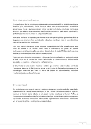 Escola Secundária Artística António Arroio                                         2011/2012




Uma nova maneira de pensar
O Renascimento deu-se em Itália devido ao aparecimento de vestígios da Antiguidade Clássica,
entre os quais, monumentos, ruínas, obras de arte e livros que transmitiam a maneira de
pensar dessa época e que despertaram o interesse de intelectuais, estudiosos, escritores e
artistas e que levaram esses mesmos a questionar os costumes da Idade Média, dando então
preferência á maneira de pensar da Antiguidade Clássica.

Todo este interesse foi apoiado por mecenas que começaram por ser governantes ricos e
burgueses que deram um forte apoio às artes e á cultura criando um meio de sustentabilidade
para artistas, escritores e intelectuais.

Uma nova maneira de pensar tomou posse de várias cidades de Itália, baseada numa nova
visão do homem e do mundo assim como a centralização do poder do homem
(Antropocentrismo) que se opõe aos valores da sociedade da Idade Média onde Deus era a
explicação para todos os acontecimentos (Teocentrismo).

Foram, portanto, impostos novos valores e doutrinas fortemente ligados ao período Clássico e
a toda a sua arte e cultura tais como o Classicismo e o Humanismo (já anteriormente
abordados no trabalho) e o Naturalismo e o Racionalismo.

O Naturalismo foi uma doutrina filosófica e estética que valorizou a observação e a imitação
rigorosa da Natureza. O Racionalismo segue os princípios do Naturalismo embora com a
confirmação necessária por parte da razão de valores ou conhecimentos adquiridos
resultantes da observação da Natureza.




O Homem Ideal
Em conjunto com uma série de avanços a todos os níveis e com a confirmação das capacidades
do Homem dá-se o aparecimento da imposição dos cânones clássicos em todos os aspectos,
incluindo o Homem como cidadão e ser social. É então idealizado o Homem Perfeito e
Completo que cultiva a formação física, intelectual e cívica, utilizando ao máximo todas as suas
capacidades mantendo uma atitude individualista, experiencialista e racionalista assim como
um forte espírito crítico e contributivo para a sociedade.




                                                                                                   9
 