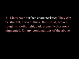 3. Lines have surface characteristics.They can
be straight, curved, thick, thin, solid, broken,
rough, smooth, light, dark pigmented or nonpigmented. Or any combinations of the above .

 
