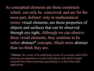 As conceptual elements are those constructs
which can only be conceived, and are for the
most part, defined only in mathematical
terms; visual elements, are those properties of
objects and surfaces that can be observed
through eye sight. Although we can observe
these visual elements, they continue to be
rather abstract* concepts. Much more abstract
than we think they are.
*Abstract: the extract of an underlying essence of a concept, achieved by
removing any dependence on real world objects with which it might
originally have been connected, generalizing it, so that it has wider
applications.

 