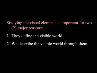 Studying the visual elements is important for two
(2) major reasons:
1. They define the visible world
2. We describe the visible world through them.

 