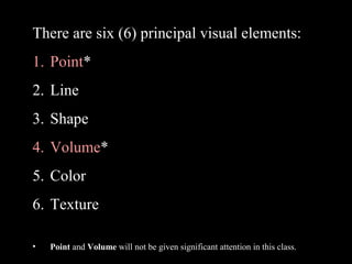 There are six (6) principal visual elements:
1. Point*
2. Line
3. Shape
4. Volume*
5. Color
6. Texture
•

Point and Volume will not be given significant attention in this class.

 