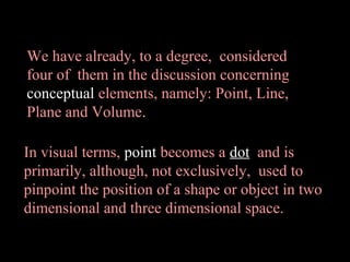 We have already, to a degree, considered
four of them in the discussion concerning
conceptual elements, namely: Point, Line,
Plane and Volume.
In visual terms, point becomes a dot and is
primarily, although, not exclusively, used to
pinpoint the position of a shape or object in two
dimensional and three dimensional space.

 