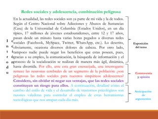En la actualidad, las redes sociales son ya parte de mi vida y la de todos.
Según el Centro Nacional sobre Adicciones y Abusos de Sustancias
(Casa) de la Universidad de Columbia (Estados Unidos), en un día
típico, 17 millones de jóvenes estadounidenses, entre 12 y 17 años,
pasan desde un minuto hasta varias horas pegados a diversas redes
sociales (Facebook, MySpace, Twitter, WhatsApp, etc.). Lo descrito,
obviamente, ocasiona diversos dolores de cabeza. Por otro lado,
tampoco nadie puede negar los beneficios que estas poseen, pues,
gracias a su empleo, la comunicación, la búsqueda de información y el
proceso de la socialización se realizan de manera más ágil, dinámica,
hasta divertida. Por ello, ante esta gran encrucijada, una interrogante
remece las neuronas cerebrales de un segmento de la población: ¿son
peligrosas las redes sociales para nuestros simpáticos adolescentes?
Considero, sin olvidar ni negar sus ventajas, que las redes sociales
constituyen un riesgo para ellos. A continuación, detallaré cómo el
cambio del estilo de vida y el desarrollo de trastornos psicológicos son
razones valederas para controlar el empleo de estas herramientas
tecnológicas que nos atrapan cada día más.
Exposición
del tema
Controversia
y opinión
Anticipación
de
argumentos
Redes sociales y adolescencia, combinación peligrosa
 