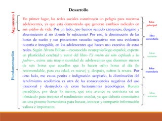 En primer lugar, las redes sociales constituyen un peligro para nuestros
adolescentes, ya que está demostrado que generan cambios radicales en
sus estilos de vida. Por un lado, ¿no hemos sentido cansancio, desgano y
aburrimiento al no dormir lo suficiente? Por eso, la disminución de las
horas de sueño y sus posteriores secuelas negativas son una evidencia
notoria e innegable, en los adolescentes que hacen uso excesivo de estas
redes. Según Álvaro Bilbao ―reconocido neuropsicólogo español, experto
en plasticidad cerebral y autor del libro El cerebro del niño explicado a los
padres―, existe una mayor cantidad de adolescentes que duermen menos
de seis horas que aquellos que lo hacen ocho horas al día (lo
recomendable, para esa edad, es nueve) y, después, sufren la resaca. Por
otro lado, me causa penita e indignación aceptarlo, la disminución del
rendimiento académico es otra de las consecuencias negativas del uso
irracional y desmedido de estas herramientas tecnológicas. Resulta
paradójico, por decir lo menos, que este avance se convierta en un
obstáculo para mejorar el rendimiento escolar, ya que debería constituirse
en una potente herramienta para buscar, innovar y compartir información
valiosa e importante.
Desarrollo
Argumento1Fundamentación
Idea
principal
Idea
secundaria
Ideas
terciarias
Idea
secundaria
Ideas
terciarias
 