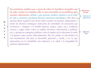 En conclusión, reafirmo que, a pesar de todos los beneficios innegables que
las redes sociales nos brindan, ellas se han convertido en un problema para
nuestros adolescentes, debido a que generan cambios negativos en el estilo
de vida y, asimismo, producen diversos trastornos psicológicos. Por ello, es
nuestro deber regular el uso de las redes sociales en nuestros adolescentes a
través de diversas estrategias: realización de actividades de recreación que
involucren e integren a la familia (paseos, juegos, viajes, etc.), establecer
normas y reglas claras sobre su empleo (horarios, información a publicar,
etc.) y promover campañas públicas –con el empleo de la televisión, la radio
y la prensa– para usarlas adecuadamente. De este modo, se convertirán en
una herramienta útil para el desarrollo personal y social, y no lo que
representan en la actualidad: una amenaza a la salud y la integridad de
nuestros adolescentes.
Reiteración
de tesis
Síntesis de
argumentos
Apelación
final
 