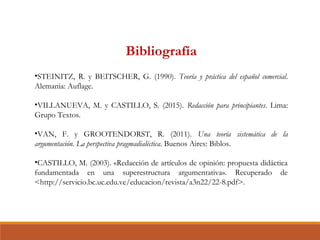 Bibliografía
•STEINITZ, R. y BEITSCHER, G. (1990). Teoría y práctica del español comercial.
Alemania: Auflage.
•VILLANUEVA, M. y CASTILLO, S. (2015). Redacción para principiantes. Lima:
Grupo Textos.
•VAN, F. y GROOTENDORST, R. (2011). Una teoría sistemática de la
argumentación. La perspectiva pragmadialéctica. Buenos Aires: Biblos.
•CASTILLO, M. (2003). «Redacción de artículos de opinión: propuesta didáctica
fundamentada en una superestructura argumentativa». Recuperado de
<http://servicio.bc.uc.edu.ve/educacion/revista/a3n22/22-8.pdf>.
 