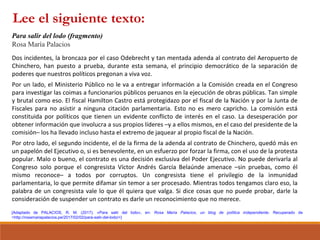 [Adaptado de PALACIOS, R. M. (2017). «Para salir del lodo», en: Rosa María Palacios, un blog de política independiente. Recuperado de
<http://rosamariapalacios.pe/2017/02/02/para-salir-del-lodo/>]
Para salir del lodo (fragmento)
Rosa María Palacios
Dos incidentes, la broncaza por el caso Odebrecht y tan mentada adenda al contrato del Aeropuerto de
Chinchero, han puesto a prueba, durante esta semana, el principio democrático de la separación de
poderes que nuestros políticos pregonan a viva voz.
Por un lado, el Ministerio Público no le va a entregar información a la Comisión creada en el Congreso
para investigar las coimas a funcionarios públicos peruanos en la ejecución de obras públicas. Tan simple
y brutal como eso. El fiscal Hamilton Castro está protegidazo por el fiscal de la Nación y por la Junta de
Fiscales para no asistir a ninguna citación parlamentaria. Esto no es mero capricho. La comisión está
constituida por políticos que tienen un evidente conflicto de interés en el caso. La desesperación por
obtener información que involucra a sus propios líderes –y a ellos mismos, en el caso del presidente de la
comisión– los ha llevado incluso hasta el extremo de jaquear al propio fiscal de la Nación.
Por otro lado, el segundo incidente, el de la firma de la adenda al contrato de Chinchero, quedó más en
un papelón del Ejecutivo o, si es benevolente, en un esfuerzo por forzar la firma, con el uso de la protesta
popular. Malo o bueno, el contrato es una decisión exclusiva del Poder Ejecutivo. No puede derivarla al
Congreso solo porque el congresista Víctor Andrés García Belaúnde amenace –sin pruebas, como él
mismo reconoce– a todos por corruptos. Un congresista tiene el privilegio de la inmunidad
parlamentaria, lo que permite difamar sin temor a ser procesado. Mientras todos tengamos claro eso, la
palabra de un congresista vale lo que él quiera que valga. Si dice cosas que no puede probar, darle la
consideración de suspender un contrato es darle un reconocimiento que no merece.
Lee el siguiente texto:
 