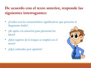 De acuerdo con el texto anterior, responde las
siguientes interrogantes:
• ¿Cuáles son las características significativas que presenta el
fragmento leído?
• ¿Qué entiendes por opinión?
• ¿Qué registro de la lengua se empleó en el
texto?
• ¿Se apela a la emoción para presentar las
ideas?
 