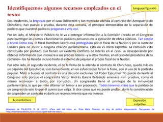 [Adaptado de PALACIOS, R. M. (2017). «Para salir del lodo», en: Rosa María Palacios, un blog de política independiente. Recuperado de
<http://rosamariapalacios.pe/2017/02/02/para-salir-del-lodo/>]
Dos incidentes, la broncaza por el caso Odebrecht y tan mentada adenda al contrato del Aeropuerto de
Chinchero, han puesto a prueba, durante esta semana, el principio democrático de la separación de
poderes que nuestros políticos pregonan a viva voz.
Por un lado, el Ministerio Público no le va a entregar información a la Comisión creada en el Congreso
para investigar las coimas a funcionarios públicos peruanos en la ejecución de obras públicas. Tan simple
y brutal como eso. El fiscal Hamilton Castro está protegidazo por el fiscal de la Nación y por la Junta de
Fiscales para no asistir a ninguna citación parlamentaria. Esto no es mero capricho. La comisión está
constituida por políticos que tienen un evidente conflicto de interés en el caso. La desesperación por
obtener información que involucra a sus propios líderes –y a ellos mismos, en el caso del presidente de la
comisión– los ha llevado incluso hasta el extremo de jaquear al propio fiscal de la Nación.
Por otro lado, el segundo incidente, el de la firma de la adenda al contrato de Chinchero, quedó más en
un papelón del Ejecutivo o, si es benevolente, en un esfuerzo por forzar la firma, con el uso de la protesta
popular. Malo o bueno, el contrato es una decisión exclusiva del Poder Ejecutivo. No puede derivarla al
Congreso solo porque el congresista Víctor Andrés García Belaúnde amenace –sin pruebas, como él
mismo reconoce– a todos por corruptos. Un congresista tiene el privilegio de la inmunidad
parlamentaria, lo que permite difamar sin temor a ser procesado. Todos tenemos claro que la palabra de
un congresista vale lo que él quiera que valga. Si dice cosas que no puede probar, darle la consideración
de suspender un contrato es darle un reconocimiento que no merece.
Aumentativos Expresión
subjetiva
Lenguaje figuradoIdentifiquemos algunos recursos empleados en el
texto:
 