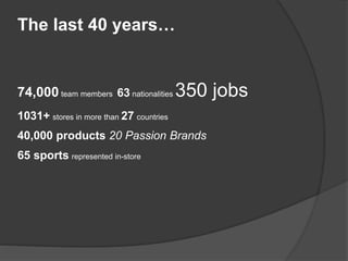 The last 40 years…
74,000 team members 63 nationalities 350 jobs
1031+ stores in more than 27 countries
40,000 products 20 Passion Brands
65 sports represented in-store
 