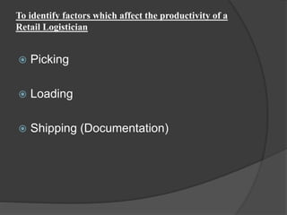 To identify factors which affect the productivity of a
Retail Logistician
 Picking
 Loading
 Shipping (Documentation)
 