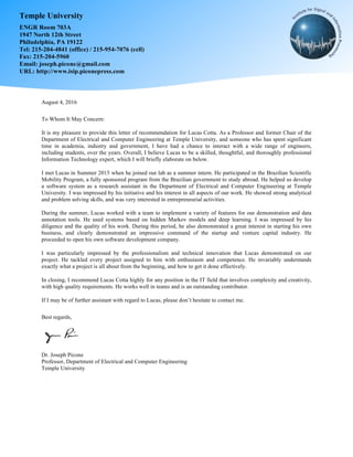 August 4, 2016
To Whom It May Concern:
It is my pleasure to provide this letter of recommendation for Lucas Cotta. As a Professor and former Chair of the
Department of Electrical and Computer Engineering at Temple University, and someone who has spent significant
time in academia, industry and government, I have had a chance to interact with a wide range of engineers,
including students, over the years. Overall, I believe Lucas to be a skilled, thoughtful, and thoroughly professional
Information Technology expert, which I will briefly elaborate on below.
I met Lucas in Summer 2015 when he joined our lab as a summer intern. He participated in the Brazilian Scientific
Mobility Program, a fully sponsored program from the Brazilian government to study abroad. He helped us develop
a software system as a research assistant in the Department of Electrical and Computer Engineering at Temple
University. I was impressed by his initiative and his interest in all aspects of our work. He showed strong analytical
and problem solving skills, and was very interested in entrepreneurial activities.
During the summer, Lucas worked with a team to implement a variety of features for our demonstration and data
annotation tools. He used systems based on hidden Markov models and deep learning. I was impressed by his
diligence and the quality of his work. During this period, he also demonstrated a great interest in starting his own
business, and clearly demonstrated an impressive command of the startup and venture capital industry. He
proceeded to open his own software development company.
I was particularly impressed by the professionalism and technical innovation that Lucas demonstrated on our
project. He tackled every project assigned to him with enthusiasm and competence. He invariably understands
exactly what a project is all about from the beginning, and how to get it done effectively.
In closing, I recommend Lucas Cotta highly for any position in the IT field that involves complexity and creativity,
with high quality requirements. He works well in teams and is an outstanding contributor.
If I may be of further assistant with regard to Lucas, please don’t hesitate to contact me.
Best regards,
Dr. Joseph Picone
Professor, Department of Electrical and Computer Engineering
Temple University
Temple University
ENGR Room 703A
1947 North 12th Street
Philadelphia, PA 19122
Tel: 215-204-4841 (office) / 215-954-7076 (cell)
Fax: 215-204-5960
Email: joseph.picone@gmail.com
URL: http://www.isip.piconepress.com
Joseph Picone
Digitally signed by Joseph Picone
DN: cn=Joseph Picone, o=Temple University,
ou=Department of Electrical and Computer
Engineering, email=picone@temple.edu, c=US
Date: 2016.08.04 10:49:59 -04'00'
 