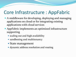 Core Infrastructure : AppFabric
 A middleware for developing, deploying and managing
applications on cloud or for integrating existing
applications with cloud services
 AppFabric implements an optimized infrastructure
supporting
 scaling out and high availability
 sandboxing and multitenancy
 State management
 dynamic address resolution and routing
 