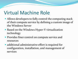 Virtual Machine Role
 Allows developers to fully control the computing stack
of their compute service by defining a custom image of
the Windows Server
 Based on the Windows Hyper-V virtualization
technology
 Provides finer control on compute service and
resources
 additional administrative effort is required for
configuration, installation, and management of
services
 