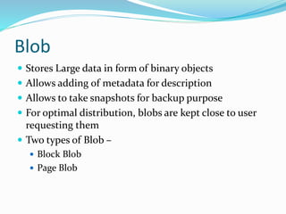 Blob
 Stores Large data in form of binary objects
 Allows adding of metadata for description
 Allows to take snapshots for backup purpose
 For optimal distribution, blobs are kept close to user
requesting them
 Two types of Blob –
 Block Blob
 Page Blob
 