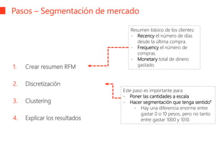 Pasos – Segmentación de mercado
1. Crear resumen RFM
2. Discretización
3. Clustering
4. Explicar los resultados
Resumen básico de los clientes:
- Recency el número de días
desde la última compra.
- Frequency el número de
compras.
- Monetary total de dinero
gastado.
Este paso es importante para
- Poner las cantidades a escala
- Hacer segmentación que tenga sentido“
- Hay una diferencia enorme entre
gastar 0 o 10 pesos, pero no tanto
entre gastar 1000 y 1010.
 