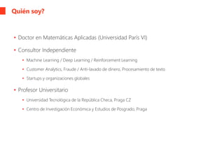 Quién soy?
• Doctor en Matemáticas Aplicadas (Universidad París VI)
• Consultor Independiente
• Machine Learning / Deep Learning / Reinforcement Learning
• Customer Analytics, Fraude / Anti-lavado de dinero, Procesamiento de texto
• Startups y organizaciones globales
• Profesor Universitario
• Universidad Tecnológica de la República Checa, Praga CZ
• Centro de Investigación Económica y Estudios de Posgrado, Praga
 