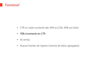 Funciona?
• CTR en caída constante (de 44% to 0.2%, 49% son bots)
• 70% incremento en CTR
• 4x ventas
• Nuevas fuentes de ingreso (reventa de datos agregados)
 