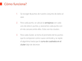 Cómo funciona?
1. Se escogen k puntos de nuestro conjunto de datos al
azar.
2. Para cada punto, se calcula la semejanza con cada
uno de estos k puntos, y asociamos cada punto con
el más cercano entre ellos. Estos son los clusters.
3. Para cada cluster, se toma el promedio de los puntos
que lo componen como nuevo centroide y se repite
el algoritmo hasta que la suma de cuadrados en el
cluster deje de decrecer.
 