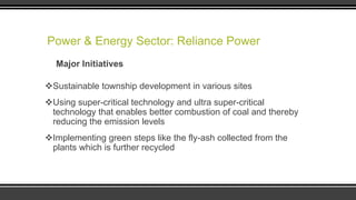 Power & Energy Sector: Reliance Power
Major Initiatives
Sustainable township development in various sites
Using super-critical technology and ultra super-critical
technology that enables better combustion of coal and thereby
reducing the emission levels
Implementing green steps like the fly-ash collected from the
plants which is further recycled

 