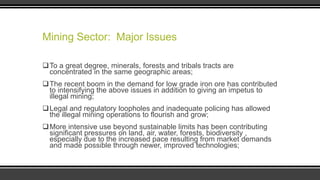 Mining Sector: Major Issues
To a great degree, minerals, forests and tribals tracts are
concentrated in the same geographic areas;
The recent boom in the demand for low grade iron ore has contributed
to intensifying the above issues in addition to giving an impetus to
illegal mining;

Legal and regulatory loopholes and inadequate policing has allowed
the illegal mining operations to flourish and grow;
More intensive use beyond sustainable limits has been contributing
significant pressures on land, air, water, forests, biodiversity ,
especially due to the increased pace resulting from market demands
and made possible through newer, improved technologies;

 