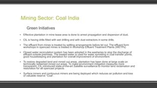 Mining Sector: Coal India
Green Initiatives
▪ Effective plantation in mine lease area is done to arrest propagation and dispersion of dust.
▪ CIL is having drills fitted with wet drilling and with dust extractors in some drills.
▪ The effluent from mines is treated by settling arrangements before let out. The effluent form
workshops in opencast mines is treated in Workshop Effluent Treatment Plants (WETPs)

▪ Closed water recirculation system has been adopted in the washeries to stop the discharge of
effluent outside premises. The treated water is used for water sprinkling in coal transfer points,
good housekeeping and plantation for overall improvement of environment.
▪ To restore degraded land and mined out areas, plantation has been done at large scale on
technically reclaimed mined out areas. To make environment mitigation measures more
transparent, CIL introduced state-of-the-art Satellite surveillance to monitor land reclamation and
restoration for all opencast projects.
▪ Surface miners and continuous miners are being deployed which reduces air pollution and loss
of valuable reserve “Coal”.

 