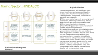 Mining Sector: HINDALCO

Sustainability Strategy and
Roadmap

Major Initiatives
Management systems and assessment tools–
Impact identification and assessment, baseline
studies, action plans for biodiversity protection
Management of Mining waste, sustainable ore
extraction and processing
Water resources management – preserving natural
water bodies, addressing water scarcity, reducing
water pollution, and supporting competing uses
Mined area rehabilitation and closure
Topsoil handling procedures to enhance botanical
diversity of post-mining vegetation
The overburden generated during the initial mining
years is stacked at identified sites and used as a
back-filling material to address the voids in the minedout area followed by plantation activities. The
company monitor the vegetation of rehabilitated
mining area so as to help it become self-sustaining.
Downstream units of Hindalco in India and Novelis
manufacturing facilities in several countries have
dedicated Aluminium recycling and remelting
facilities. Company recycle process scrap from
customers and scrap collected from the market
together with our own process scrap.

 