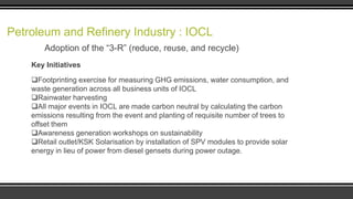 Petroleum and Refinery Industry : IOCL
Adoption of the “3-R” (reduce, reuse, and recycle)
Key Initiatives
Footprinting exercise for measuring GHG emissions, water consumption, and
waste generation across all business units of IOCL
Rainwater harvesting
All major events in IOCL are made carbon neutral by calculating the carbon
emissions resulting from the event and planting of requisite number of trees to
offset them
Awareness generation workshops on sustainability
Retail outlet/KSK Solarisation by installation of SPV modules to provide solar
energy in lieu of power from diesel gensets during power outage.

 
