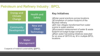 Petroleum and Refinery Industry : BPCL
Energy and
Climate
Change

Health and
Safety

Community
Development

New and
Clean
Technology

Water
Management
5 aspects of material sustainability @BPCL

Key Initiatives
Solar panel erections across locations
Completion of carbon footprint of the
Mumbai refinery
20 new villages transformed from water
scarce to water positive
Successful measurement of water & waste
footprint at budge-budge complex
Rain water harvesting initiatives executed
for an area of 387516 sq. M in multiple BPCL
locations

 