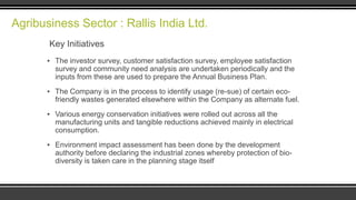 Agribusiness Sector : Rallis India Ltd.
Key Initiatives
▪ The investor survey, customer satisfaction survey, employee satisfaction
survey and community need analysis are undertaken periodically and the
inputs from these are used to prepare the Annual Business Plan.
▪ The Company is in the process to identify usage (re-sue) of certain ecofriendly wastes generated elsewhere within the Company as alternate fuel.
▪ Various energy conservation initiatives were rolled out across all the
manufacturing units and tangible reductions achieved mainly in electrical
consumption.
▪ Environment impact assessment has been done by the development
authority before declaring the industrial zones whereby protection of biodiversity is taken care in the planning stage itself

 