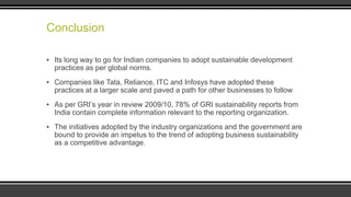 Conclusion
▪ Its long way to go for Indian companies to adopt sustainable development
practices as per global norms.
▪ Companies like Tata, Reliance, ITC and Infosys have adopted these
practices at a larger scale and paved a path for other businesses to follow
▪ As per GRI‟s year in review 2009/10, 78% of GRI sustainability reports from
India contain complete information relevant to the reporting organization.
▪ The initiatives adopted by the industry organizations and the government are
bound to provide an impetus to the trend of adopting business sustainability
as a competitive advantage.

 