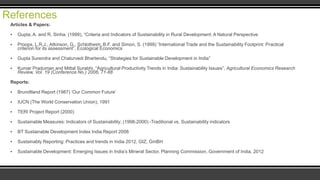 References
Articles & Papers:
▪

Gupta, A. and R, Sinha. (1999), “Criteria and Indicators of Sustainability in Rural Development: A Natural Perspective

▪

Proops, L.R.J., Atkinson, G., Schlotheim, B.F. and Simon, S. (1999) “International Trade and the Sustainability Footprint: Practical
criterion for its assessment”. Ecological Economics

▪

Gupta Surendra and Chaturvedi Bhartendu, “Strategies for Sustainable Development in India”

▪

Kumar Praduman and Mittal Surabhi, “Agricultural Productivity Trends in India: Sustainability Issues”, Agricultural Economics Research
Review, Vol. 19 (Conference No.) 2006, 71-88

Reports:
▪

Brundtland Report (1987) „Our Common Future‟

▪

IUCN (The World Conservation Union), 1991

▪

TERI Project Report (2000)

▪

Sustainable Measures: Indicators of Sustainability; (1998-2000) -Traditional vs. Sustainability indicators

▪

BT Sustainable Development Index India Report 2008

▪

Sustainably Reporting: Practices and trends in India 2012, GIZ, GmBH

▪

Sustainable Development: Emerging Issues in India‟s Mineral Sector, Planning Commission, Government of India, 2012

 