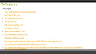 References
Web pages
▪ www.sustainablemeasures.com/indicators
▪ http://www.rallis.co.in
▪ http://www.itcportal.com
▪ http://ccl.gov.in
▪ http://www.hindalco.com
▪ http://www.iocl.com

▪ www.bharatpetroleum.com
▪ http://www.reliancepower.co.in
▪ http://www.tatapower.com
▪ http://www.cxotoday.com/story/the-sustainability-factor-in-indian-businesses

▪ http://www.ibef.org/india/SustainableDevelopment.aspx
▪ http://www.financialexpress.com/news/mapping-how-corporate-india-is-converting-climate-change-risksinto-biz-opportunities/401247/

 