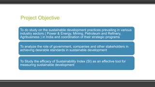 Project Objective
To do study on the sustainable development practices prevailing in various
industry sectors ( Power & Energy, Mining, Petroleum and Refinery,
Agribusiness ) in India and coordination of their strategic programs
To analyze the role of government, companies and other stakeholders in
achieving desirable standards in sustainable development
To Study the efficacy of Sustainability Index (SI) as an effective tool for
measuring sustainable development

 