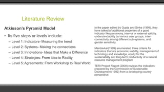 Literature Review
Atkisson’s Pyramid Model

▪ Its five steps or levels include:
– Level 1: Indicators- Measuring the trend
– Level 2: Systems- Making the connections
– Level 3: Innovations- Ideas that Make a Difference
– Level 4: Strategies: From Idea to Reality
– Level 5: Agreements: From Workshop to Real World

In the paper edited by Gupta and Sinha (1999), they
have talked of additional properties of a good
indicator like parsimony, internal or external validity,
understandability by various user groups, interconnectivity among different sub-systems, and
gender sensitivity.
Mandavkar(1999) enumerated three criteria for
indicators that are economic viability, management of
technology and knowledge, equity for the
sustainability and long-term productivity of a natural
resource management program
TERI Project Report (2000) reviews the indicators
prepared by the Commission of Sustainable
Development (1992) from a developing country
perspective.

 