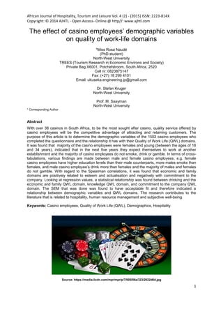 African Journal of Hospitality, Tourism and Leisure Vol. 4 (2) - (2015) ISSN: 2223-814X
Copyright: © 2014 AJHTL - Open Access- Online @ http//: www.ajhtl.com
1
The effect of casino employees’ demographic variables
on quality of work-life domains
*Miss Rosa Naudé
(PhD student)
North-West University
TREES (Tourism Research in Economic Environs and Society)
Private Bag X6001, Potchefstroom, South Africa, 2520
Cell nr: 0823875147
Fax: (+27) 18 299 4101
Email: ukuseka.engineering.jp@gmail.com
Dr. Stefan Kruger
North-West University
Prof. M. Saayman
North-West University
* Corresponding Author
Abstract
With over 38 casinos in South Africa, to be the most sought after casino, quality service offered by
casino employees will be the competitive advantage of attracting and retaining customers. The
purpose of this article is to determine the demographic variables of the 1502 casino employees who
completed the questionnaire and the relationship it has with their Quality of Work Life (QWL) domains.
It was found that majority of the casino employees were females and young (between the ages of 18
and 34 years), indicated that in the next five years they expect themselves to work at another
establishment and the majority of casino employees do not smoke, drink or gamble. In terms of cross-
tabulations, various findings are made between male and female casino employees, e.g. female
casino employees have higher education levels than their male counterparts, more males smoke than
females, and male casino employee’s drink more than females and the majority of males and females
do not gamble. With regard to the Spearman correlations, it was found that economic and family
domains are positively related to esteem and actualisation and negatively with commitment to the
company. Looking at regression values, a statistical relationship was found between drinking and the
economic and family QWL domain, knowledge QWL domain, and commitment to the company QWL
domain. The SEM that was done was found to have acceptable fit and therefore indicated a
relationship between demographic variables and QWL domains. The research contributes to the
literature that is related to hospitality, human resource management and subjective well-being.
Keywords: Casino employees, Quality of Work Life (QWL), Demographics, Hospitality
Source: https://media.licdn.com/mpr/mpr/p/7/005/06a/323/2022d6d.jpg
Open Rubric
 