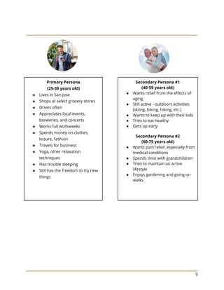 9
Primary Persona
(25-39 years old)
● Lives in San Jose
● Shops at select grocery stores
● Drives often
● Appreciates local events,
breweries, and concerts
● Works full workweeks
● Spends money on clothes,
leisure, fashion
● Travels for business
● Yoga, other relaxation
techniques
● Has trouble sleeping
● Still has the freedom to try new
things
Secondary Persona #1
(40-59 years old)
● Wants relief from the effects of
aging
● Still active - outdoors activities
(skiing, biking, hiking, etc.)
● Wants to keep up with their kids
● Tries to eat healthy
● Gets up early
Secondary Persona #2
(60-75 years old)
● Wants pain relief, especially from
medical conditions
● Spends time with grandchildren
● Tries to maintain an active
lifestyle
● Enjoys gardening and going on
walks
 