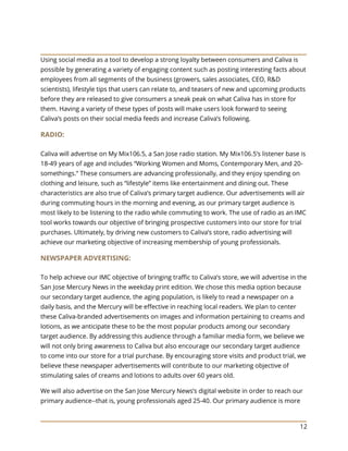 12
Using social media as a tool to develop a strong loyalty between consumers and Caliva is
possible by generating a variety of engaging content such as posting interesting facts about
employees from all segments of the business (growers, sales associates, CEO, R&D
scientists), lifestyle tips that users can relate to, and teasers of new and upcoming products
before they are released to give consumers a sneak peak on what Caliva has in store for
them. Having a variety of these types of posts will make users look forward to seeing
Caliva’s posts on their social media feeds and increase Caliva’s following.
RADIO:
Caliva will advertise on My Mix106.5, a San Jose radio station. My Mix106.5’s listener base is
18-49 years of age and includes “Working Women and Moms, Contemporary Men, and 20-
somethings.” These consumers are advancing professionally, and they enjoy spending on
clothing and leisure, such as “lifestyle” items like entertainment and dining out. These
characteristics are also true of Caliva’s primary target audience. Our advertisements will air
during commuting hours in the morning and evening, as our primary target audience is
most likely to be listening to the radio while commuting to work. The use of radio as an IMC
tool works towards our objective of bringing prospective customers into our store for trial
purchases. Ultimately, by driving new customers to Caliva’s store, radio advertising will
achieve our marketing objective of increasing membership of young professionals.
NEWSPAPER ADVERTISING:
To help achieve our IMC objective of bringing traffic to Caliva’s store, we will advertise in the
San Jose Mercury News in the weekday print edition. We chose this media option because
our secondary target audience, the aging population, is likely to read a newspaper on a
daily basis, and the Mercury will be effective in reaching local readers. We plan to center
these Caliva-branded advertisements on images and information pertaining to creams and
lotions, as we anticipate these to be the most popular products among our secondary
target audience. By addressing this audience through a familiar media form, we believe we
will not only bring awareness to Caliva but also encourage our secondary target audience
to come into our store for a trial purchase. By encouraging store visits and product trial, we
believe these newspaper advertisements will contribute to our marketing objective of
stimulating sales of creams and lotions to adults over 60 years old.
We will also advertise on the San Jose Mercury News’s digital website in order to reach our
primary audience--that is, young professionals aged 25-40. Our primary audience is more
 