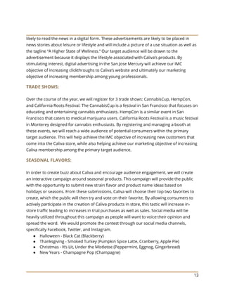 13
likely to read the news in a digital form. These advertisements are likely to be placed in
news stories about leisure or lifestyle and will include a picture of a use situation as well as
the tagline “A Higher State of Wellness.” Our target audience will be drawn to the
advertisement because it displays the lifestyle associated with Caliva’s products. By
stimulating interest, digital advertising in the San Jose Mercury will achieve our IMC
objective of increasing clickthroughs to Caliva’s website and ultimately our marketing
objective of increasing membership among young professionals.
TRADE SHOWS:
Over the course of the year, we will register for 3 trade shows: CannabisCup, HempCon,
and California Roots Festival. The CannabisCup is a festival in San Francisco that focuses on
educating and entertaining cannabis enthusiasts. HempCon is a similar event in San
Francisco that caters to medical marijuana users. California Roots Festival is a music festival
in Monterey designed for cannabis enthusiasts. By registering and managing a booth at
these events, we will reach a wide audience of potential consumers within the primary
target audience. This will help achieve the IMC objective of increasing new customers that
come into the Caliva store, while also helping achieve our marketing objective of increasing
Caliva membership among the primary target audience.
SEASONAL FLAVORS:
In order to create buzz about Caliva and encourage audience engagement, we will create
an interactive campaign around seasonal products. This campaign will provide the public
with the opportunity to submit new strain flavor and product name ideas based on
holidays or seasons. From these submissions, Caliva will choose their top two favorites to
create, which the public will then try and vote on their favorite. By allowing consumers to
actively participate in the creation of Caliva products in store, this tactic will increase in-
store traffic leading to increases in trial purchases as well as sales. Social media will be
heavily utilized throughout this campaign as people will want to voice their opinion and
spread the word. We would promote the contest through our social media channels,
specifically Facebook, Twitter, and Instagram.
● Halloween - Black Cat (Blackberry)
● Thanksgiving - Smoked Turkey (Pumpkin Spice Latte, Cranberry, Apple Pie)
● Christmas - It’s Lit, Under the Mistletoe (Peppermint, Eggnog, Gingerbread)
● New Years - Champagne Pop (Champagne)
 